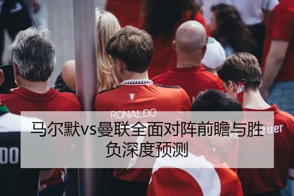 马尔默vs曼联全面对阵前瞻与胜负深度预测